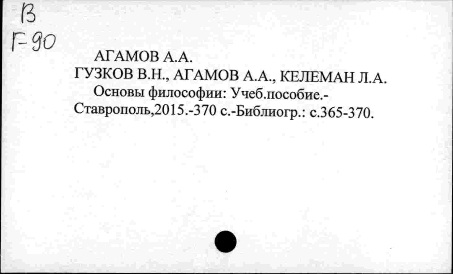 ﻿АГАМОВ А.А.
ГУЗКОВ В.Н., АГАМОВ А.А., КЕЛЕМАН Л.А.
Основы философии: Учеб.пособие.-Ставрополь,2015.-370 с.-Библиогр.: с.365-370.